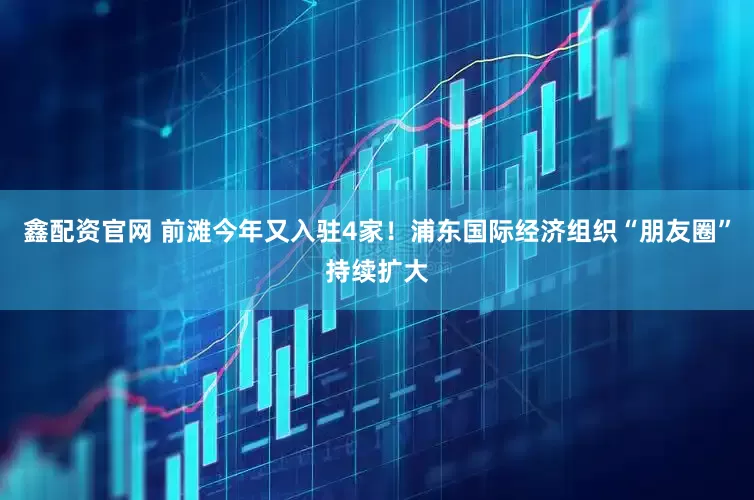 鑫配资官网 前滩今年又入驻4家！浦东国际经济组织“朋友圈”持续扩大