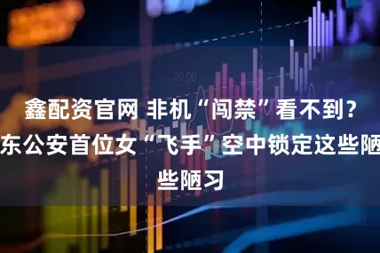 鑫配资官网 非机“闯禁”看不到？浦东公安首位女“飞手”空中锁定这些陋习
