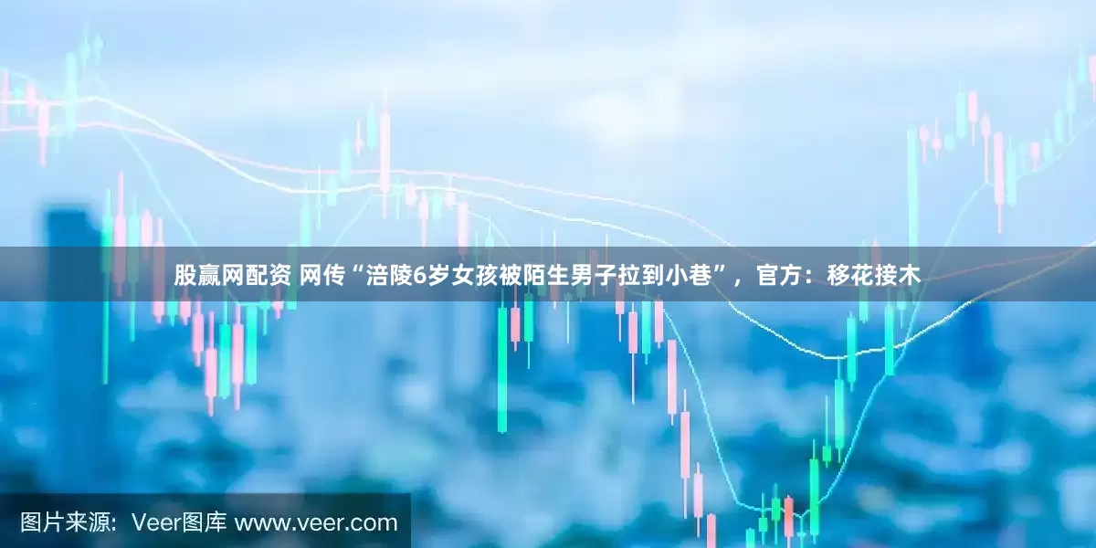 股赢网配资 网传“涪陵6岁女孩被陌生男子拉到小巷”，官方：移花接木