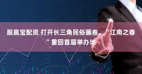 股赢宝配资 打开长三角民俗画卷，“江南之春”重回首届举办地