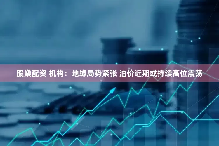 股樂配资 机构：地缘局势紧张 油价近期或持续高位震荡