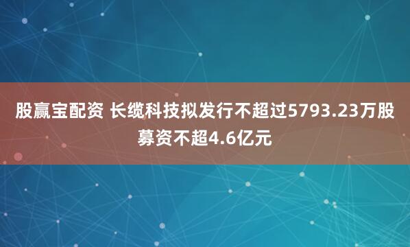 股赢宝配资 长缆科技拟发行不超过5793.23万股募资不超4.6亿元