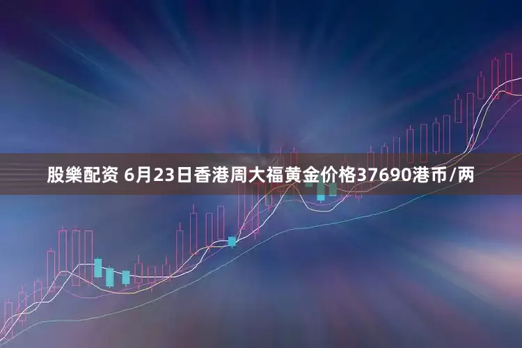 股樂配资 6月23日香港周大福黄金价格37690港币/两