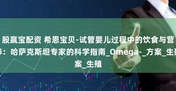 股赢宝配资 希恩宝贝-试管婴儿过程中的饮食与营养：哈萨克斯坦专家的科学指南_Omega-_方案_生殖