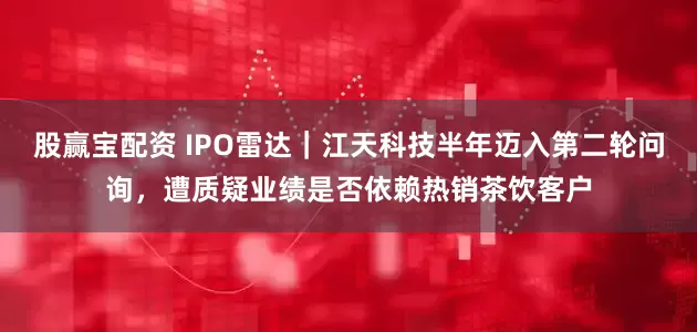 股赢宝配资 IPO雷达｜江天科技半年迈入第二轮问询，遭质疑业绩是否依赖热销茶饮客户