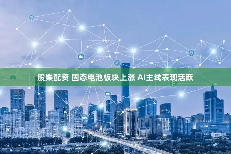 股樂配资 固态电池板块上涨 AI主线表现活跃