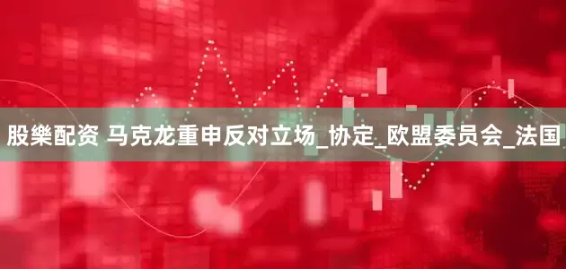 股樂配资 马克龙重申反对立场_协定_欧盟委员会_法国
