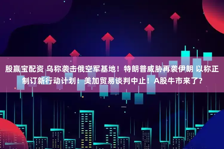 股赢宝配资 乌称袭击俄空军基地！特朗普威胁再袭伊朗 以称正制订新行动计划！美加贸易谈判中止！A股牛市来了？