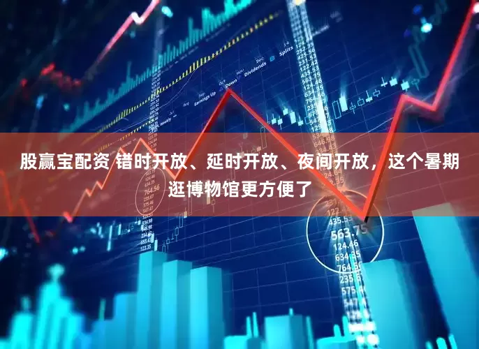 股赢宝配资 错时开放、延时开放、夜间开放，这个暑期逛博物馆更方便了