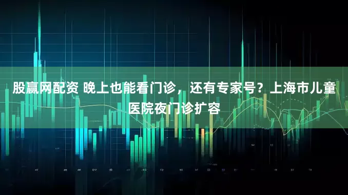 股赢网配资 晚上也能看门诊，还有专家号？上海市儿童医院夜门诊扩容