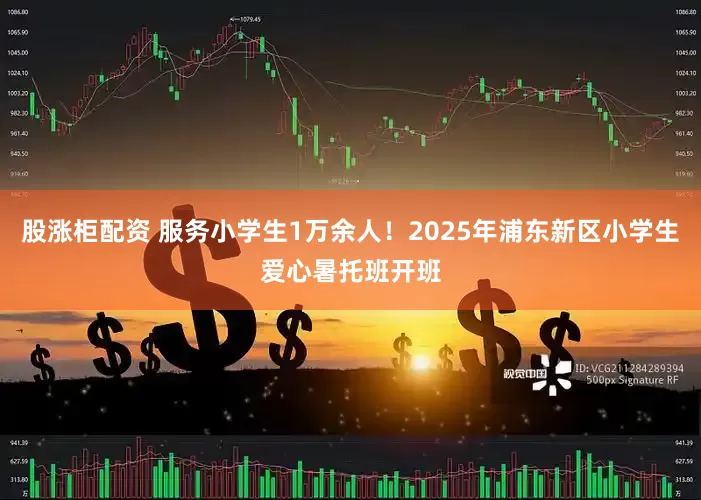 股涨柜配资 服务小学生1万余人！2025年浦东新区小学生爱心暑托班开班