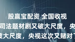 股赢宝配资 全国收视率第一！司法题材剧又破大尺度，央视这次又赌对了