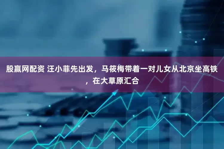 股赢网配资 汪小菲先出发，马筱梅带着一对儿女从北京坐高铁，在大草原汇合