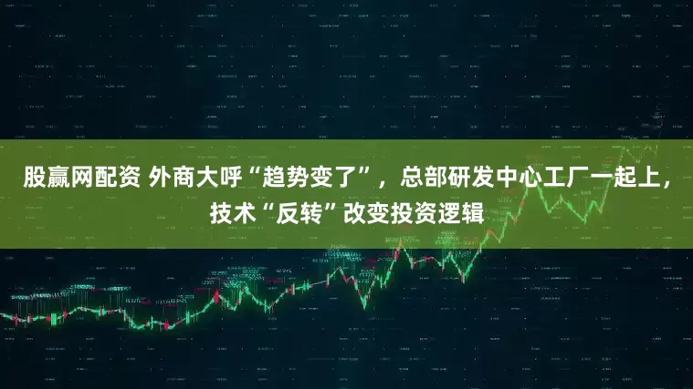 股赢网配资 外商大呼“趋势变了”，总部研发中心工厂一起上，技术“反转”改变投资逻辑