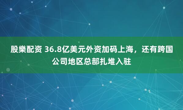 股樂配资 36.8亿美元外资加码上海，还有跨国公司地区总部扎堆入驻