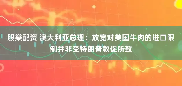 股樂配资 澳大利亚总理：放宽对美国牛肉的进口限制并非受特朗普敦促所致