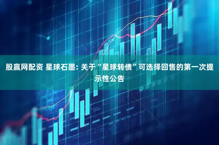 股赢网配资 星球石墨: 关于“星球转债”可选择回售的第一次提示性公告