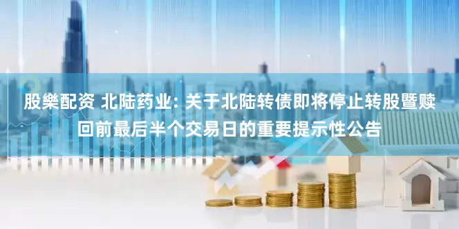 股樂配资 北陆药业: 关于北陆转债即将停止转股暨赎回前最后半个交易日的重要提示性公告