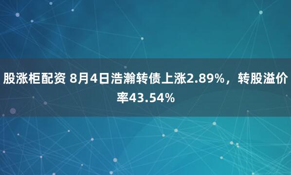 股涨柜配资 8月4日浩瀚转债上涨2.89%，转股溢价率43.54%