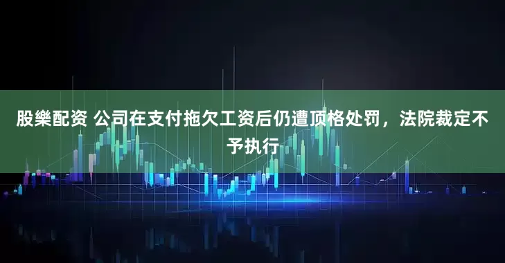 股樂配资 公司在支付拖欠工资后仍遭顶格处罚，法院裁定不予执行