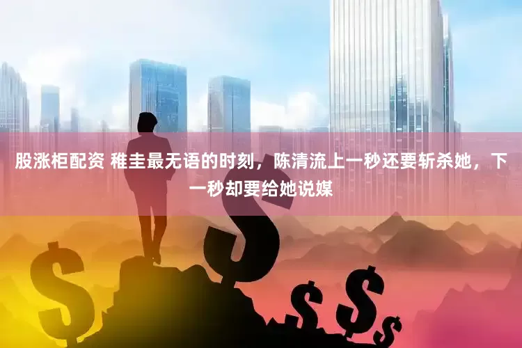 股涨柜配资 稚圭最无语的时刻，陈清流上一秒还要斩杀她，下一秒却要给她说媒