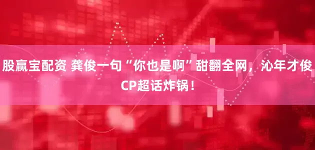 股赢宝配资 龚俊一句“你也是啊”甜翻全网，沁年才俊CP超话炸锅！