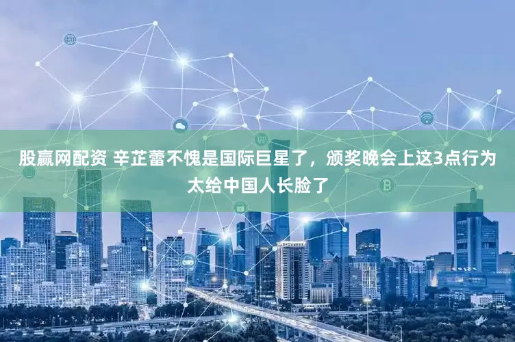 股赢网配资 辛芷蕾不愧是国际巨星了，颁奖晚会上这3点行为太给中国人长脸了
