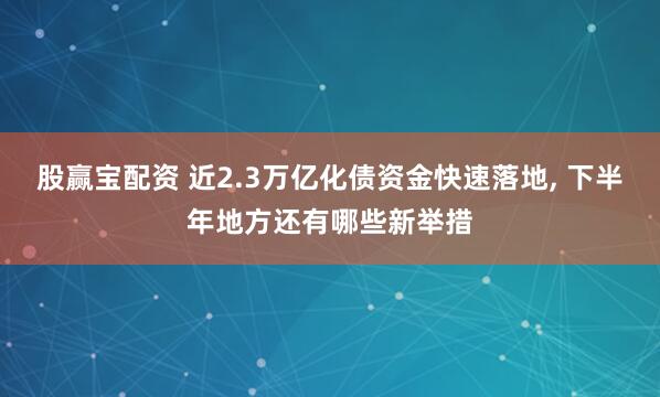 股赢宝配资 近2.3万亿化债资金快速落地, 下半年地方还有哪些新举措