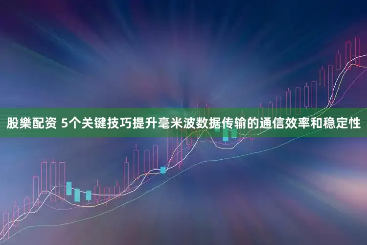 股樂配资 5个关键技巧提升毫米波数据传输的通信效率和稳定性