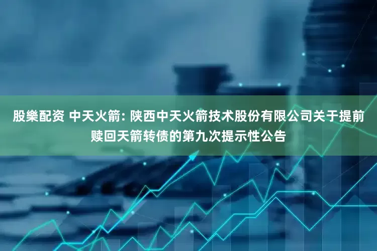 股樂配资 中天火箭: 陕西中天火箭技术股份有限公司关于提前赎回天箭转债的第九次提示性公告