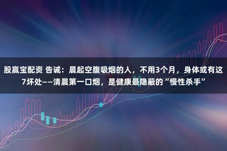 股赢宝配资 告诫：晨起空腹吸烟的人，不用3个月，身体或有这7坏处——清晨第一口烟，是健康最隐蔽的“慢性杀手”