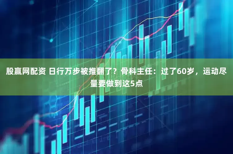 股赢网配资 日行万步被推翻了？骨科主任：过了60岁，运动尽量要做到这5点