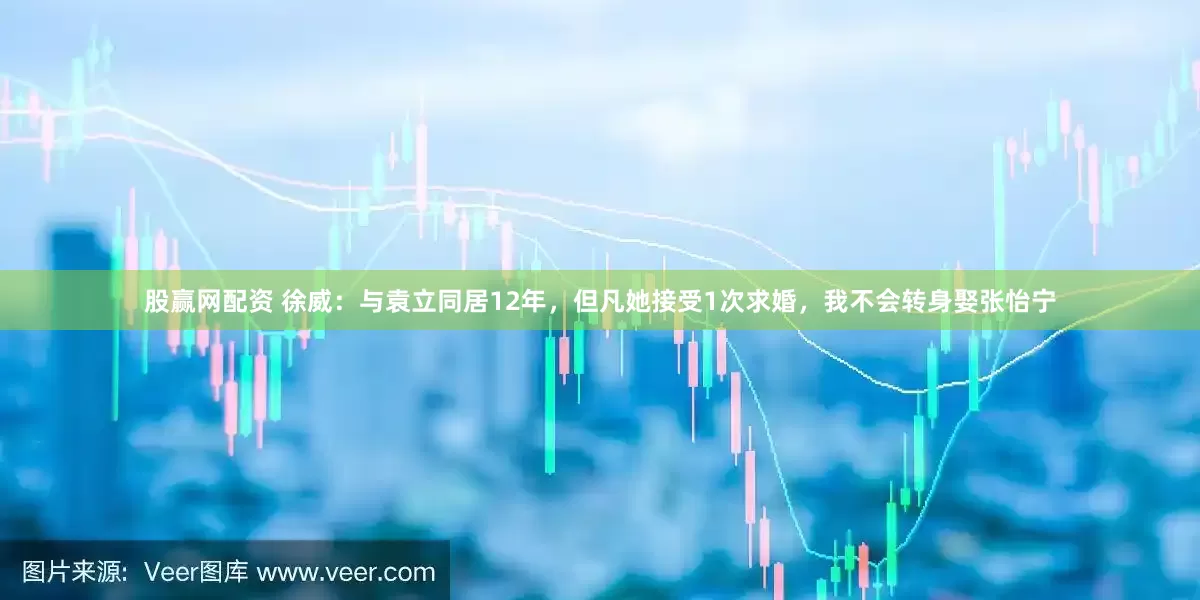 股赢网配资 徐威：与袁立同居12年，但凡她接受1次求婚，我不会转身娶张怡宁